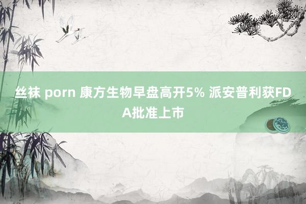 丝袜 porn 康方生物早盘高开5% 派安普利获FDA批准上市