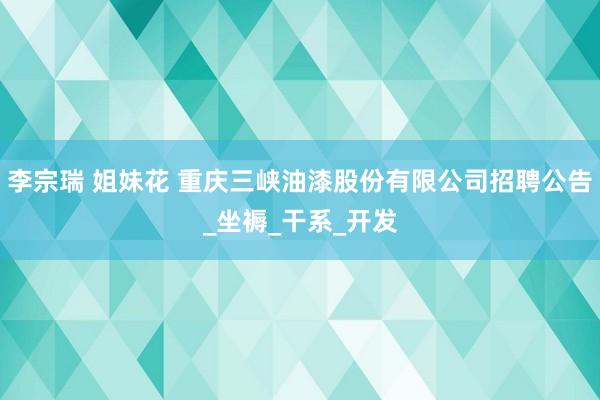 李宗瑞 姐妹花 重庆三峡油漆股份有限公司招聘公告_坐褥_干系_开发