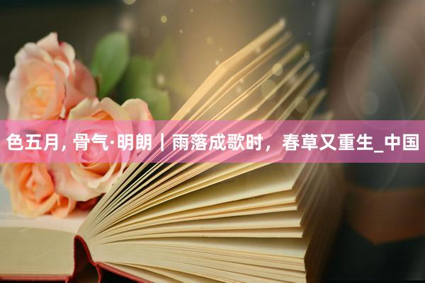色五月， 骨气·明朗｜雨落成歌时，春草又重生_中国