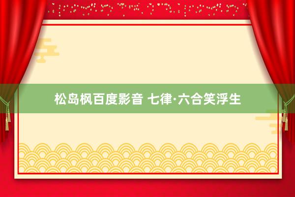 松岛枫百度影音 七律·六合笑浮生