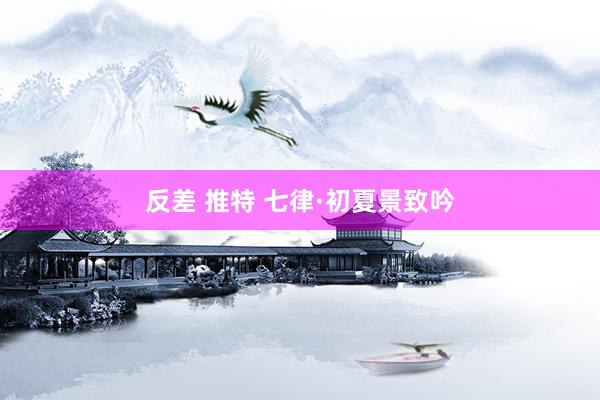 反差 推特 七律·初夏景致吟