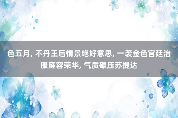 色五月， 不丹王后情景绝好意思， 一袭金色宫廷治服雍容荣华， 气质碾压苏提达