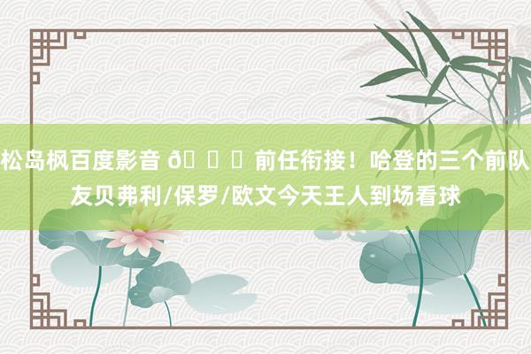 松岛枫百度影音 😃前任衔接！哈登的三个前队友贝弗利/保罗/欧文今天王人到场看球