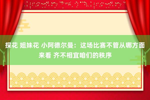 探花 姐妹花 小阿德尔曼：这场比赛不管从哪方面来看 齐不相宜咱们的秩序