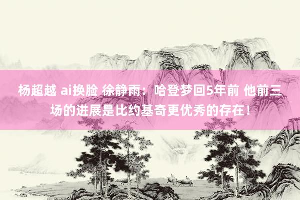 杨超越 ai换脸 徐静雨：哈登梦回5年前 他前三场的进展是比约基奇更优秀的存在！
