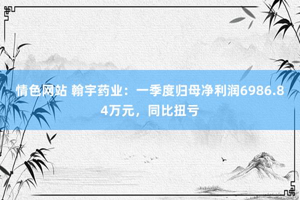 情色网站 翰宇药业：一季度归母净利润6986.84万元，同比扭亏