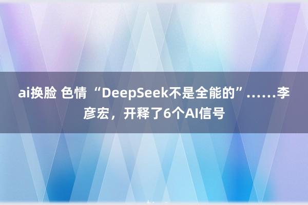 ai换脸 色情 “DeepSeek不是全能的”……李彦宏，开释了6个AI信号