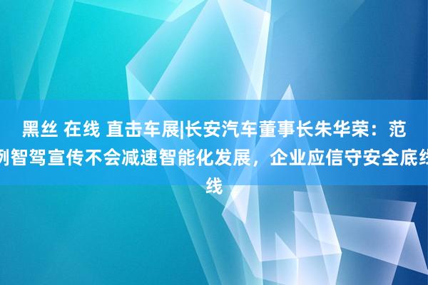 黑丝 在线 直击车展|长安汽车董事长朱华荣：范例智驾宣传不会减速智能化发展，企业应信守安全底线
