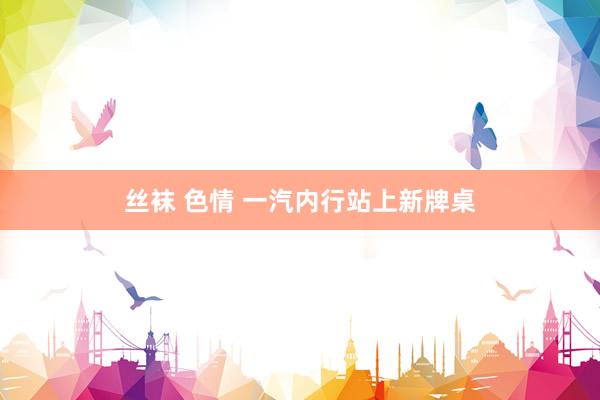 丝袜 色情 一汽内行站上新牌桌