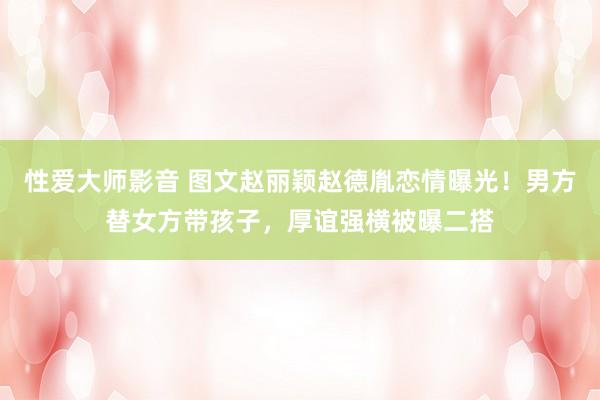 性爱大师影音 图文赵丽颖赵德胤恋情曝光！男方替女方带孩子，厚谊强横被曝二搭