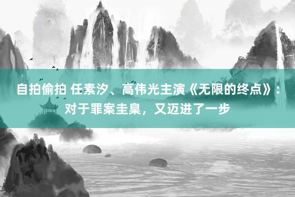 自拍偷拍 任素汐、高伟光主演《无限的终点》：对于罪案圭臬，又迈进了一步