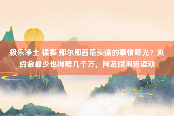 极乐净土 裸舞 那尔那茜最头痛的事情曝光？爽约金最少也得赔几千万，网友赋闲饱读动