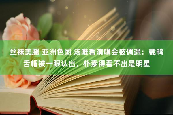 丝袜美腿 亚洲色图 汤唯看演唱会被偶遇：戴鸭舌帽被一眼认出，朴素得看不出是明星